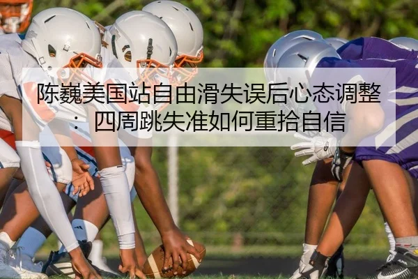 陈巍美国站自由滑失误后心态调整：四周跳失准如何重拾自信